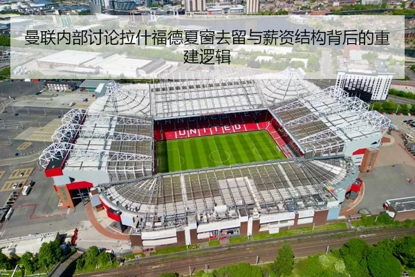 曼联内部讨论拉什福德夏窗去留与薪资结构背后的重建逻辑