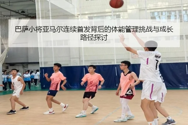 巴萨小将亚马尔连续首发背后的体能管理挑战与成长路径探讨