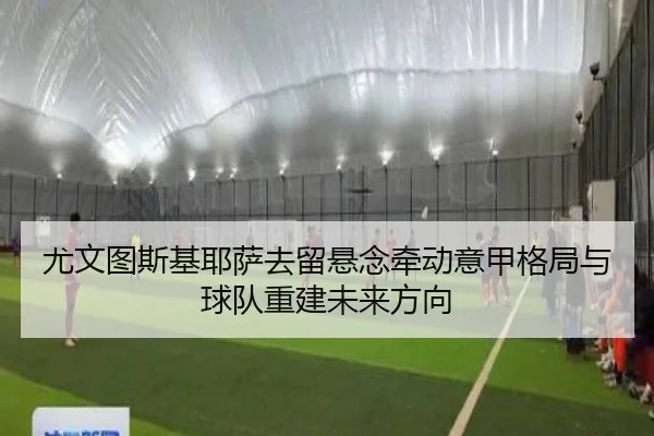 尤文图斯基耶萨去留悬念牵动意甲格局与球队重建未来方向