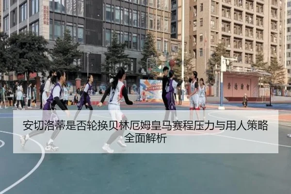 安切洛蒂是否轮换贝林厄姆皇马赛程压力与用人策略全面解析