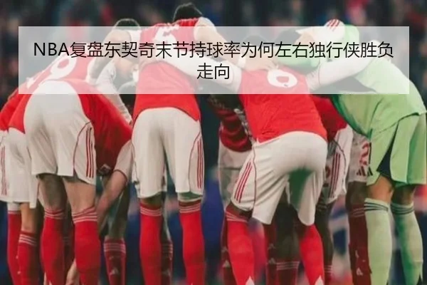 NBA复盘东契奇末节持球率为何左右独行侠胜负走向