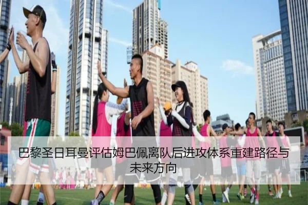 巴黎圣日耳曼评估姆巴佩离队后进攻体系重建路径与未来方向