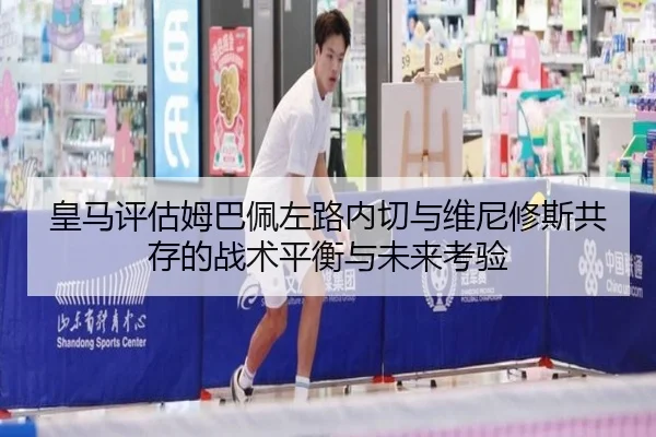 皇马评估姆巴佩左路内切与维尼修斯共存的战术平衡与未来考验
