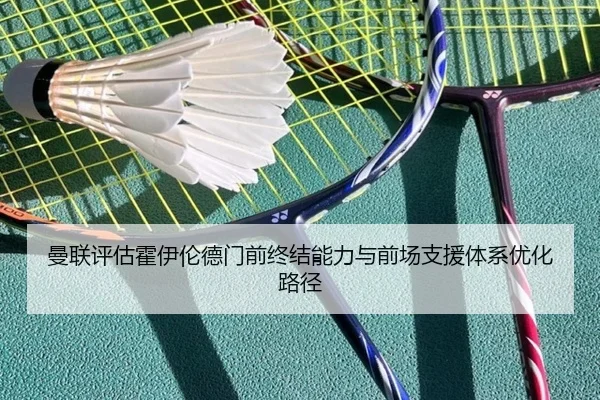 曼联评估霍伊伦德门前终结能力与前场支援体系优化路径
