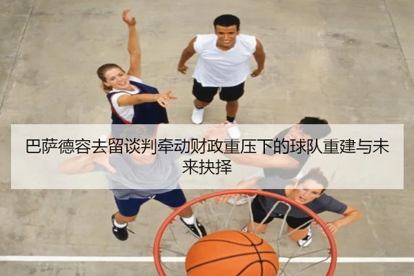 巴萨德容去留谈判牵动财政重压下的球队重建与未来抉择