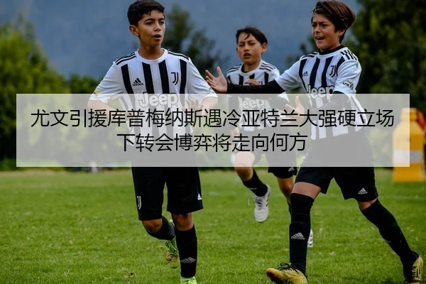 尤文引援库普梅纳斯遇冷亚特兰大强硬立场下转会博弈将走向何方