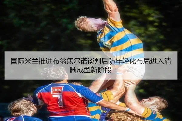 国际米兰推进布翁焦尔诺谈判后防年轻化布局进入清晰成型新阶段