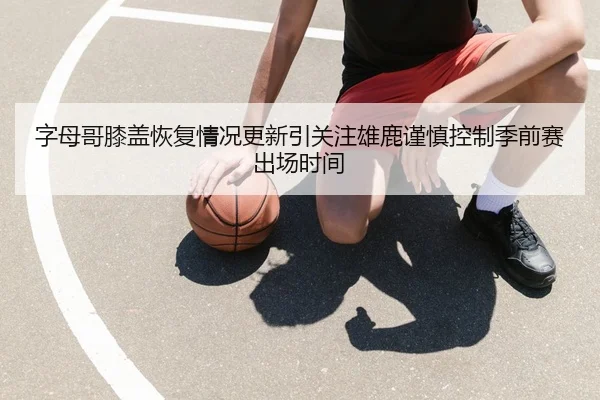 字母哥膝盖恢复情况更新引关注雄鹿谨慎控制季前赛出场时间