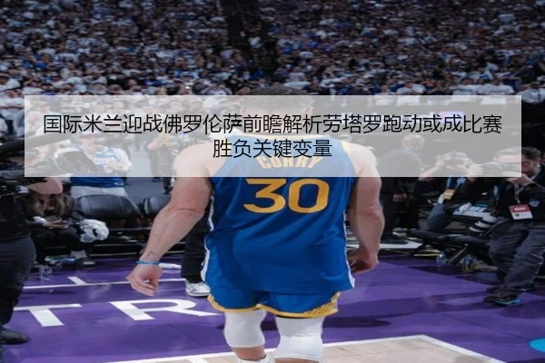 国际米兰迎战佛罗伦萨前瞻解析劳塔罗跑动或成比赛胜负关键变量